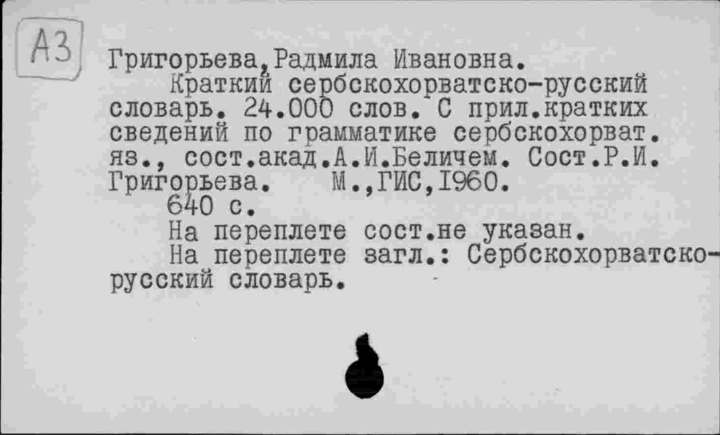 ﻿Григорьева.Радмила Ивановна.
Краткий сербскохорватско-русский словарь. 24.000 слов. С прил.кратких сведений по грамматике сербскохорват. яз., сост.акад.А.И.Величем. Сост.Р.И. Григорьева. М.,ГИС,I960.
На переплете сост.не указан.
На переплете загл.: Сербскохорватско русский словарь.